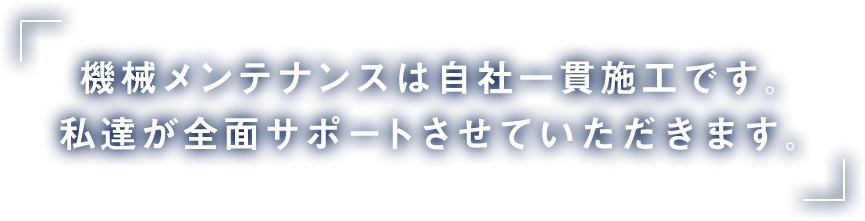 機械メンテナンスは自社一貫施工です。私達が全面サポートさせていただきます。