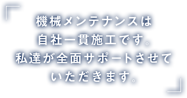 機械メンテナンスは自社一貫施工です。私達が全面サポートさせていただきます。